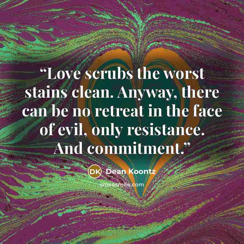 “Love scrubs the worst stains clean. Anyway, there can be no retreat in the face of evil, only resistance. And commitment.” quote by Dean Koontz