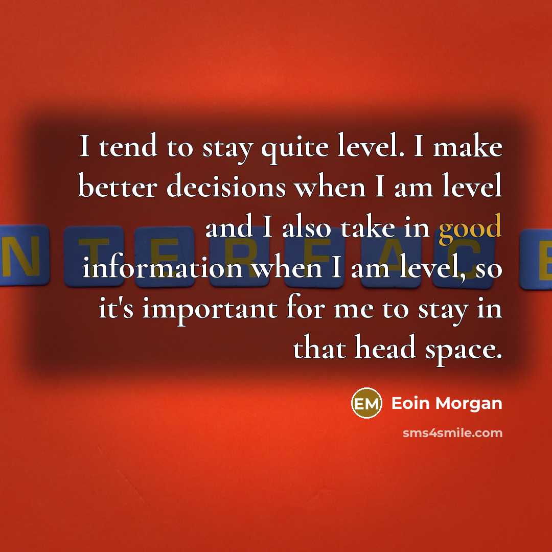 “I tend to stay quite level. I make better decisions when I am level and I also take in good information when I am level, so it's important for me to stay in that head space.” quote by Eoin Morgan