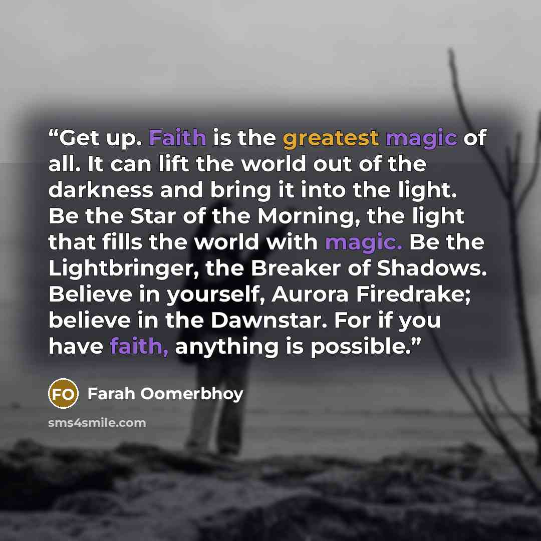 “Get up. Faith is the greatest magic of all. It can lift the world out of the darkness and bring it into the light. Be the Star of the Morning, the light that fills the world with magic. Be the Lightbringer, the Breaker of Shadows. Believe in yourself, Aurora Firedrake; believe in the Dawnstar. For…” quote by Farah Oomerbhoy