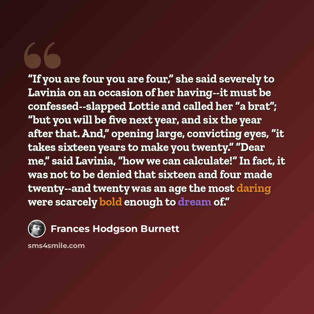 “If you are four you are four,” she said severely to Lavinia on an occasion of her having--it must be confessed--slapped Lottie and called her “a brat”; “but you will be five next year, and six the year after that. And,” opening large, convicting eyes, “it takes sixteen years to make you twenty.”…” quote by Frances Hodgson Burnett