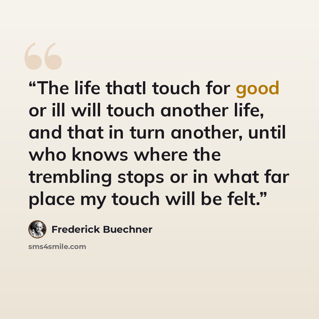 “The life thatI touch for good or ill will touch another life, and that in turn another, until who knows where the trembling stops or in what far place my touch will be felt.” quote by Frederick Buechner