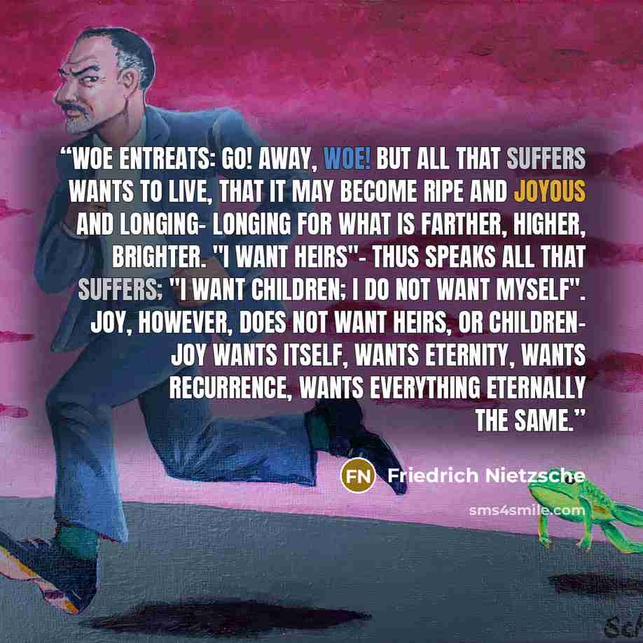“Woe entreats: Go! Away, woe! But all that suffers wants to live, that it may become ripe and joyous and longing- longing for what is farther, higher, brighter. "I want heirs"- thus speaks all that suffers; "I want children; I do not want myself". Joy, however, does not want heirs, or children- joy…” quote by Friedrich Nietzsche