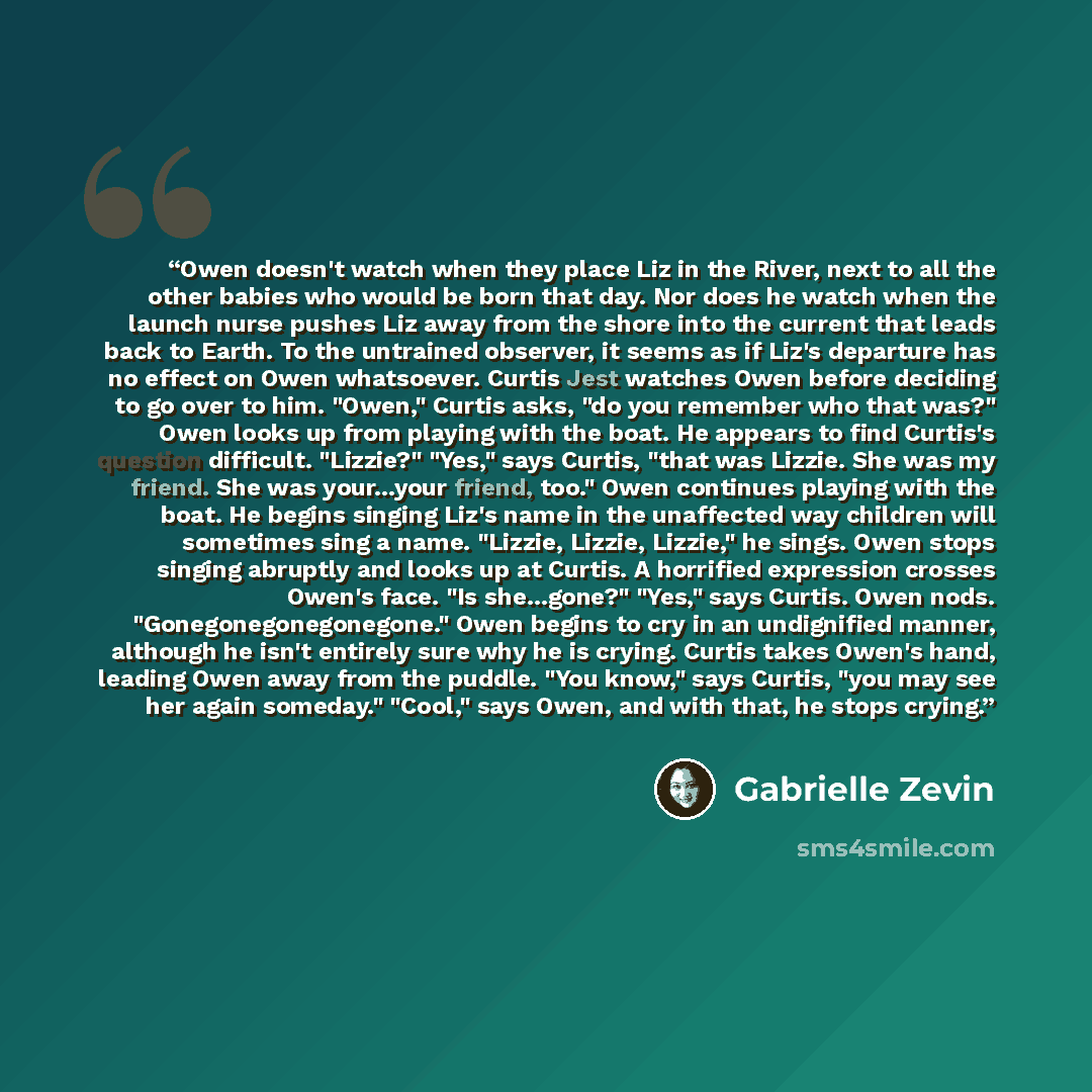 “Owen doesn't watch when they place Liz in the River, next to all the other babies who would be born that day. Nor does he watch when the launch nurse pushes Liz away from the shore into the current that leads back to Earth. To the untrained observer, it seems as if Liz's departure has no effect on…” quote by Gabrielle Zevin