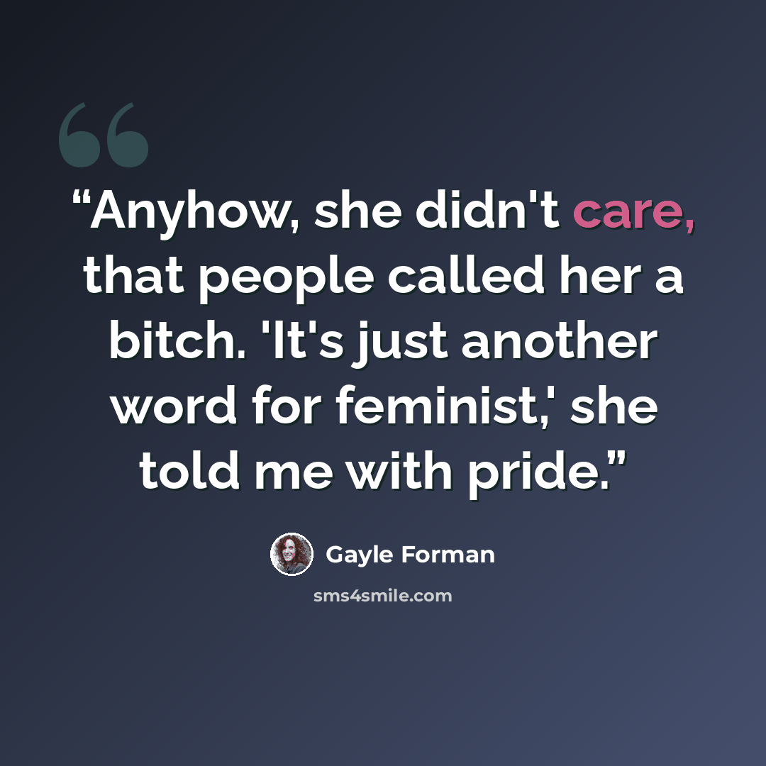 “Anyhow, she didn't care, that people called her a bitch. 'It's just another word for feminist,' she told me with pride.” quote by Gayle Forman