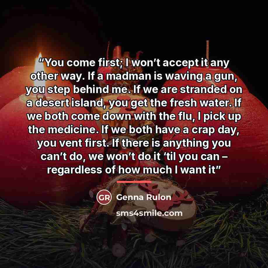 “You come first; I won’t accept it any other way. If a madman is waving a gun, you step behind me. If we are stranded on a desert island, you get the fresh water. If we both come down with the flu, I pick up the medicine. If we both have a crap day, you vent first. If there is anything you can’t…” quote by Genna Rulon