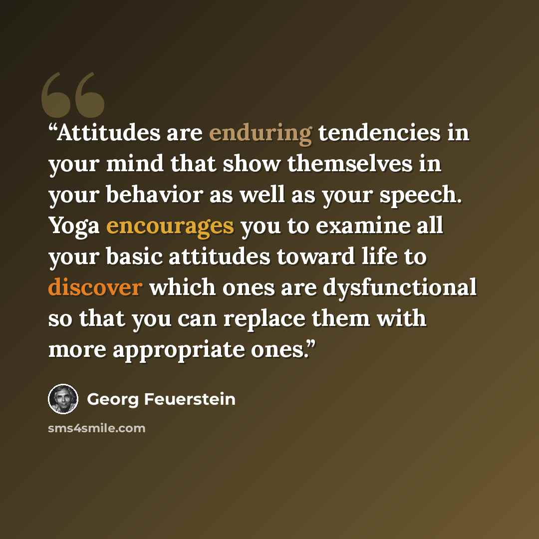 “Attitudes are enduring tendencies in your mind that show themselves in your behavior as well as your speech. Yoga encourages you to examine all your basic attitudes toward life to discover which ones are dysfunctional so that you can replace them with more appropriate ones.” quote by Georg Feuerstein