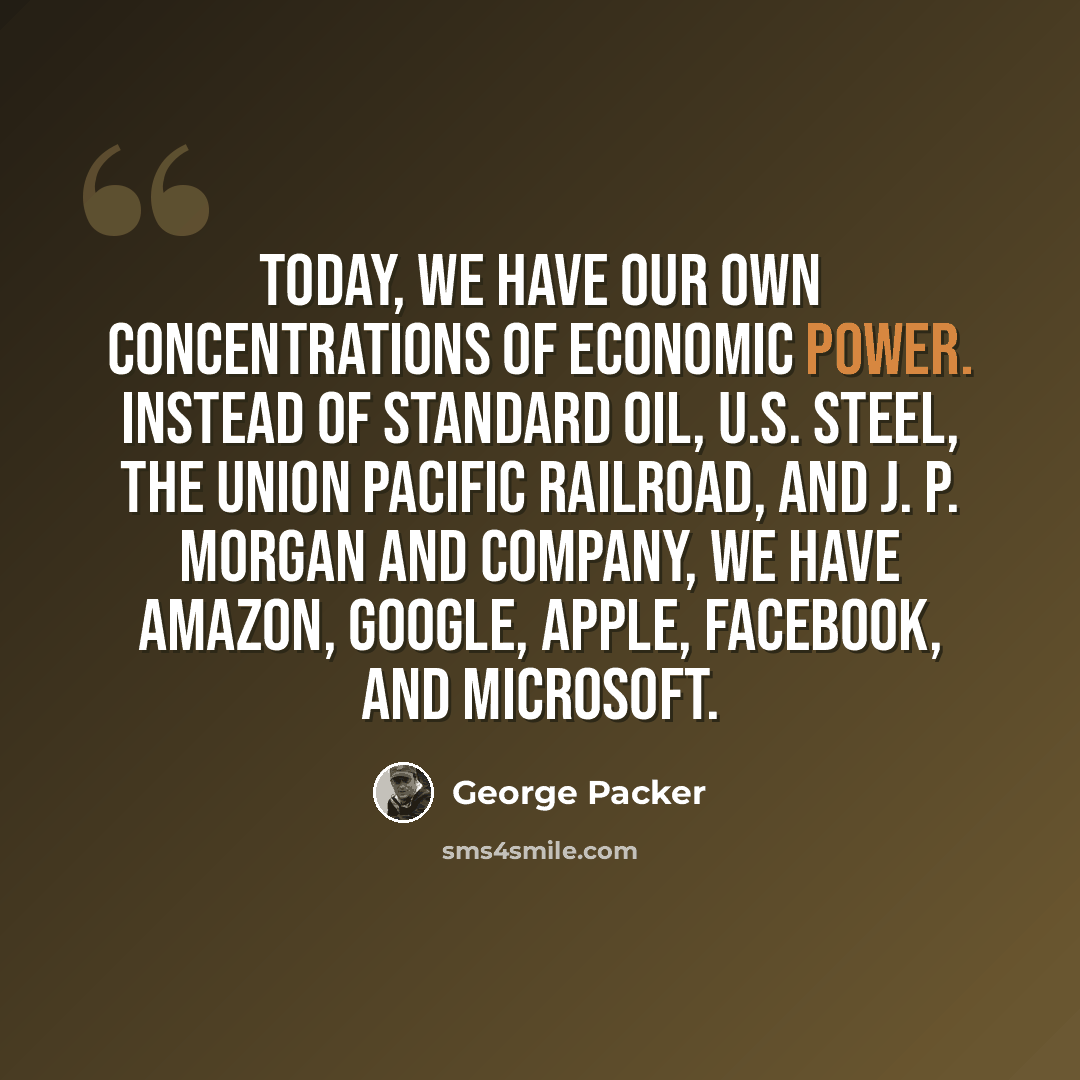 “Today, we have our own concentrations of economic power. Instead of Standard Oil, U.S. Steel, the Union Pacific Railroad, and J. P. Morgan and Company, we have Amazon, Google, Apple, Facebook, and Microsoft.” quote by George Packer