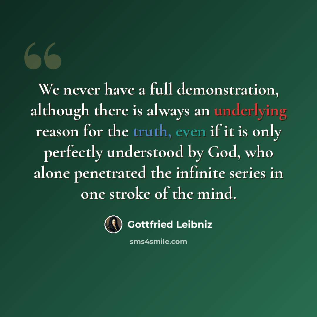 “We never have a full demonstration, although there is always an underlying reason for the truth, even if it is only perfectly understood by God, who alone penetrated the infinite series in one stroke of the mind.” quote by Gottfried Leibniz