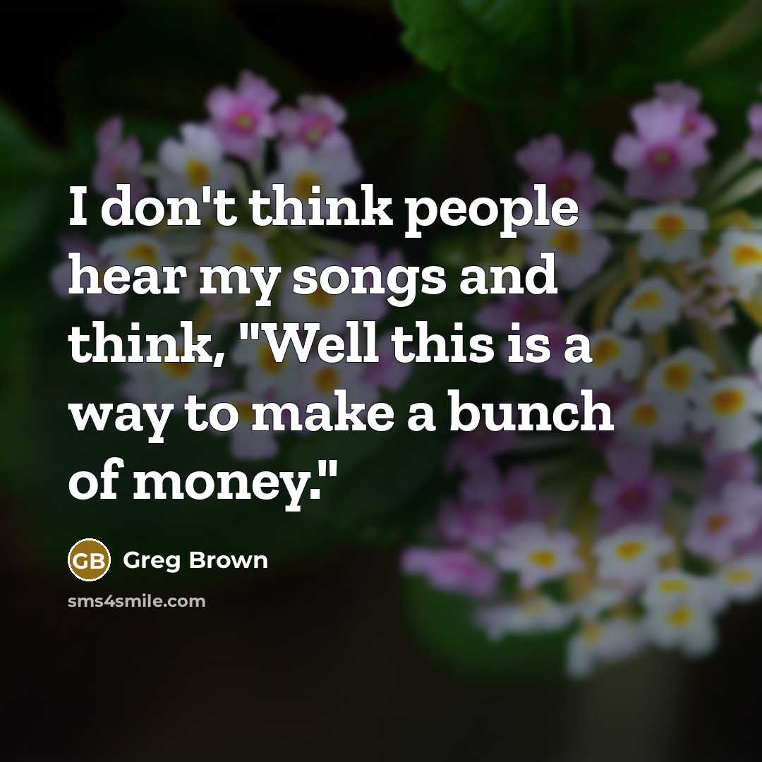 “I don't think people hear my songs and think, "Well this is a way to make a bunch of money."” quote by Greg Brown