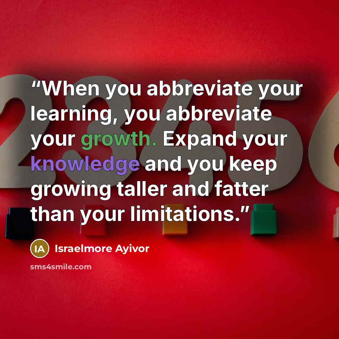 “When you abbreviate your learning, you abbreviate your growth. Expand your knowledge and you keep growing taller and fatter than your limitations.” quote by Israelmore Ayivor