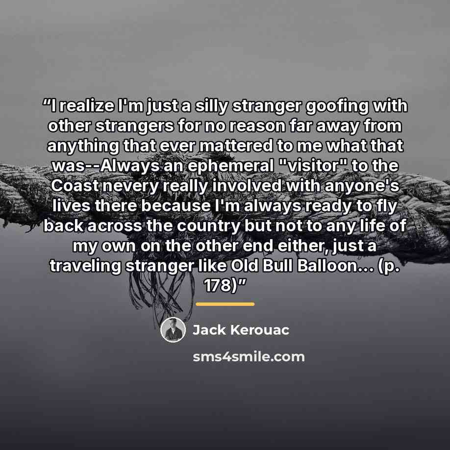 “I realize I'm just a silly stranger goofing with other strangers for no reason far away from anything that ever mattered to me what that was--Always an ephemeral "visitor" to the Coast nevery really involved with anyone's lives there because I'm always ready to fly back across the country but not…” quote by Jack Kerouac