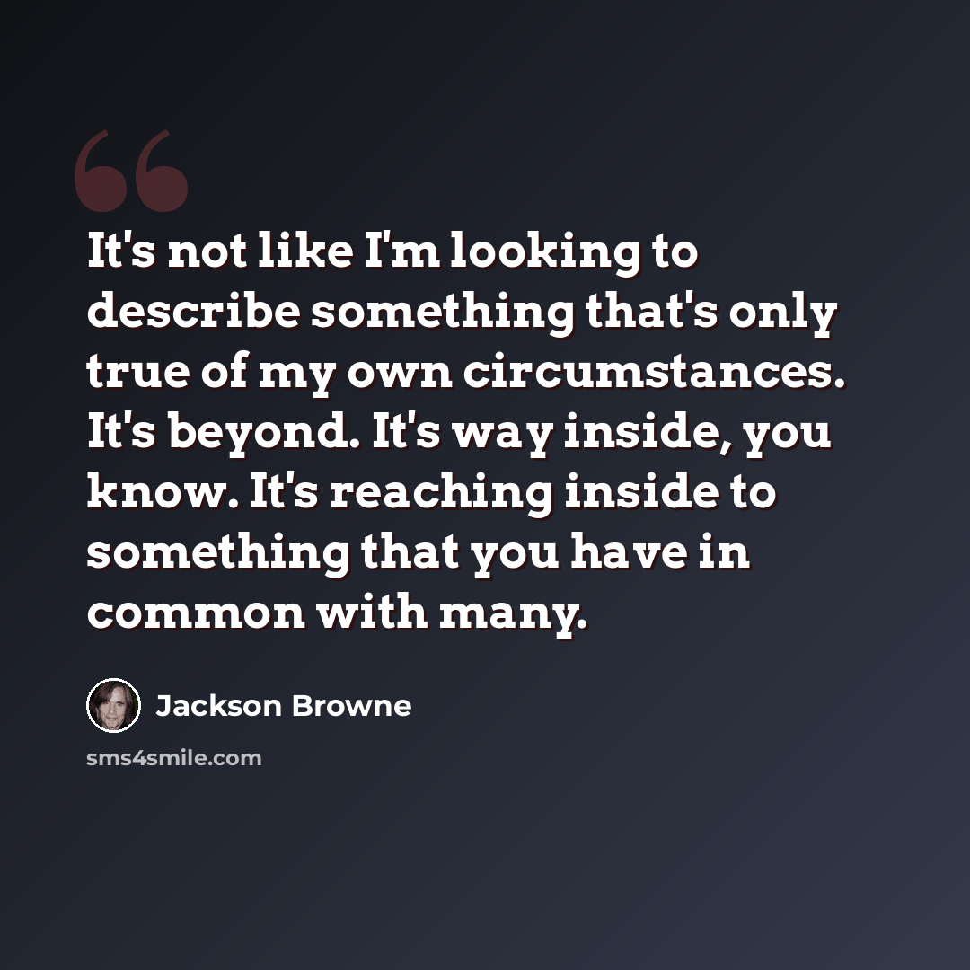 “It's not like I'm looking to describe something that's only true of my own circumstances. It's beyond. It's way inside, you know. It's reaching inside to something that you have in common with many.” quote by Jackson Browne