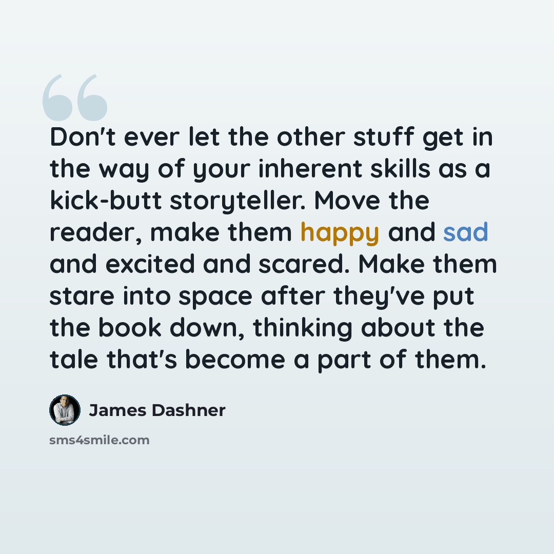 “Don't ever let the other stuff get in the way of your inherent skills as a kick-butt storyteller. Move the reader, make them happy and sad and excited and scared. Make them stare into space after they've put the book down, thinking about the tale that's become a part of them.” quote by James Dashner