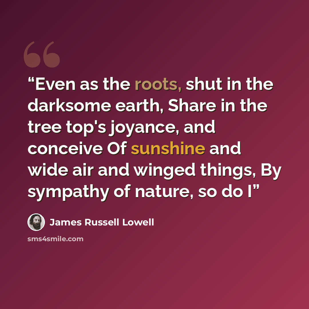 “Even as the roots, shut in the darksome earth, Share in the tree top's joyance, and conceive Of sunshine and wide air and winged things, By sympathy of nature, so do I” quote by James Russell Lowell