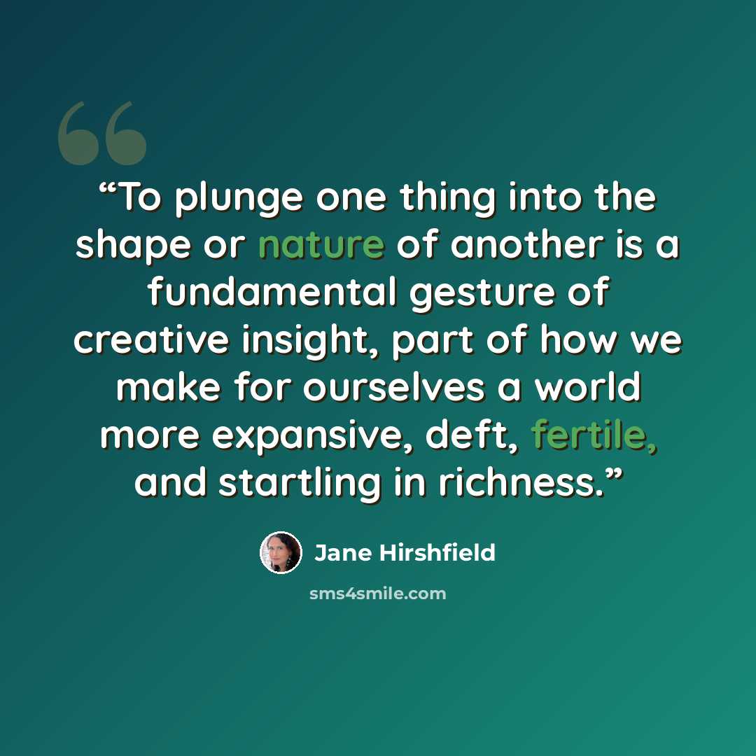 “To plunge one thing into the shape or nature of another is a fundamental gesture of creative insight, part of how we make for ourselves a world more expansive, deft, fertile, and startling in richness.” quote by Jane Hirshfield