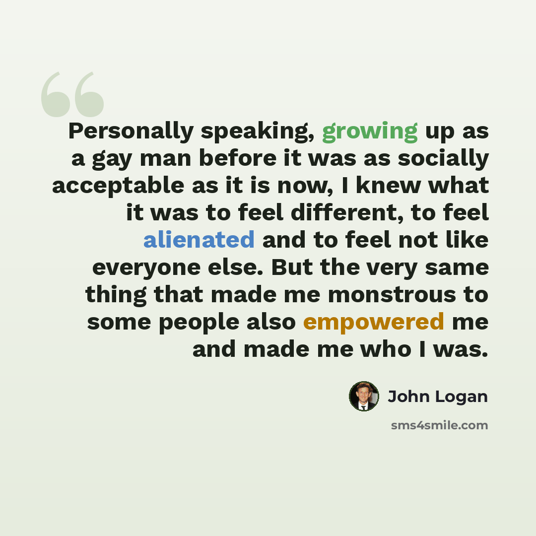“Personally speaking, growing up as a gay man before it was as socially acceptable as it is now, I knew what it was to feel different, to feel alienated and to feel not like everyone else. But the very same thing that made me monstrous to some people also empowered me and made me who I was.” quote by John Logan