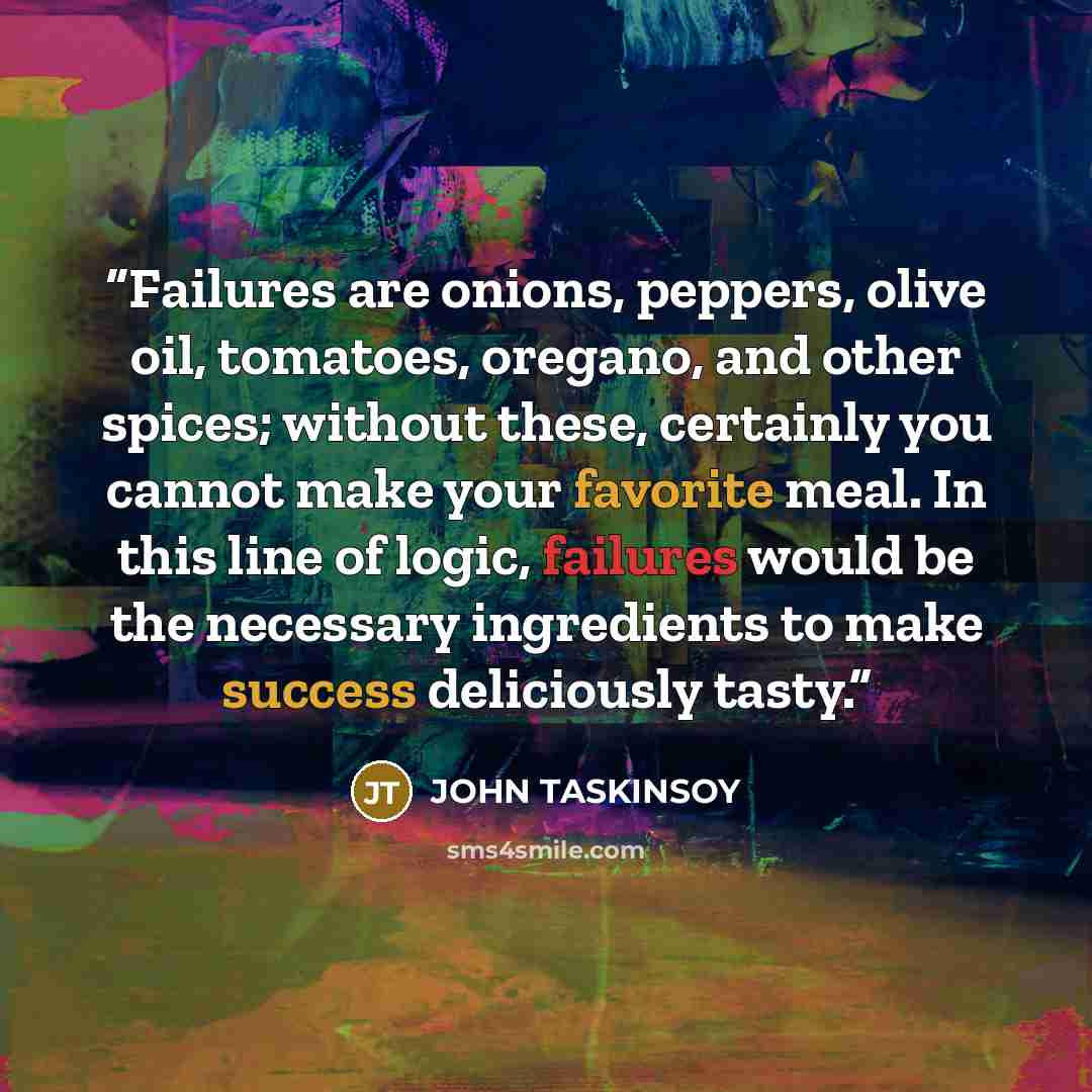 “Failures are onions, peppers, olive oil, tomatoes, oregano, and other spices; without these, certainly you cannot make your favorite meal. In this line of logic, failures would be the necessary ingredients to make success deliciously tasty.” quote by JOHN TASKINSOY