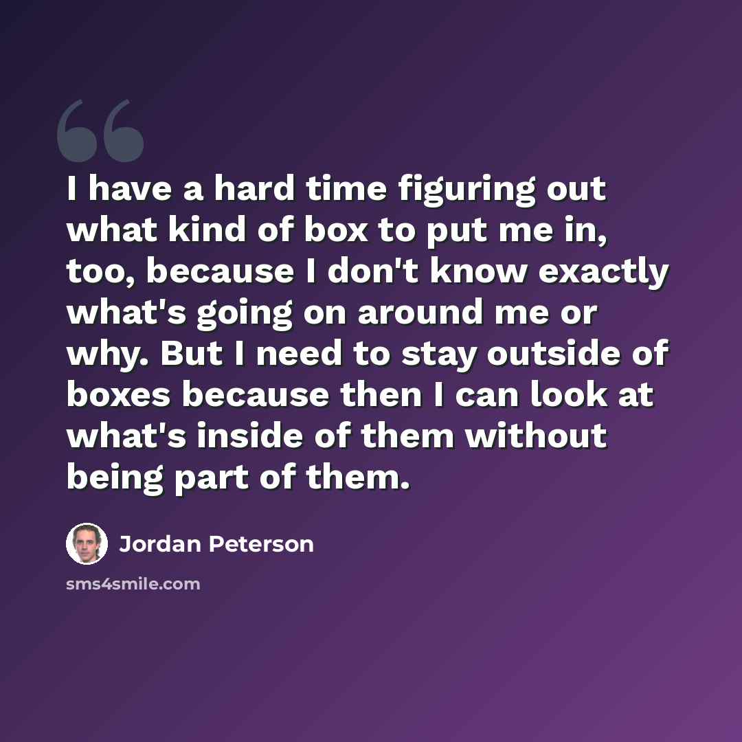 “I have a hard time figuring out what kind of box to put me in, too, because I don't know exactly what's going on around me or why. But I need to stay outside of boxes because then I can look at what's inside of them without being part of them.” quote by Jordan Peterson