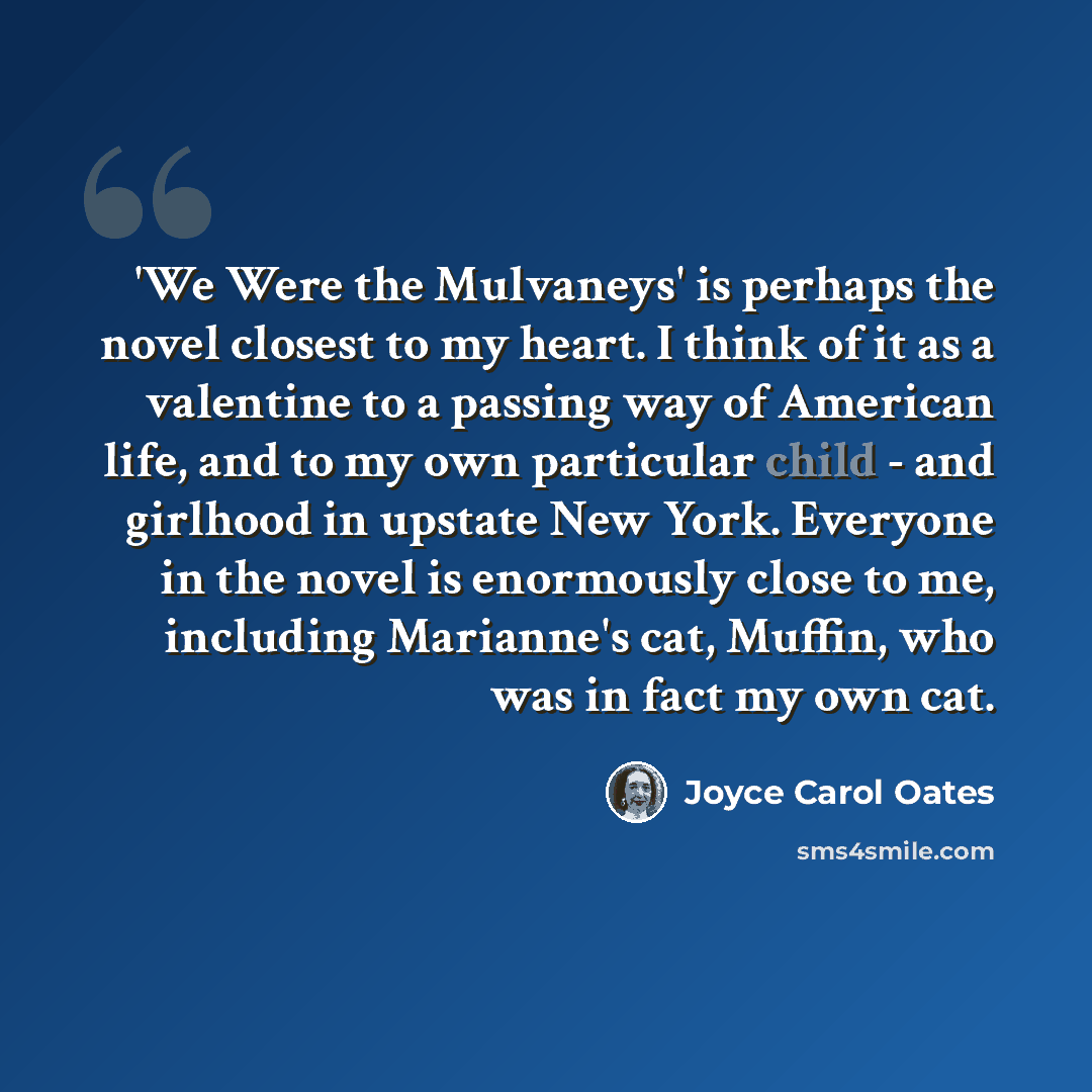 “'We Were the Mulvaneys' is perhaps the novel closest to my heart. I think of it as a valentine to a passing way of American life, and to my own particular child - and girlhood in upstate New York. Everyone in the novel is enormously close to me, including Marianne's cat, Muffin, who was in fact my…” quote by Joyce Carol Oates
