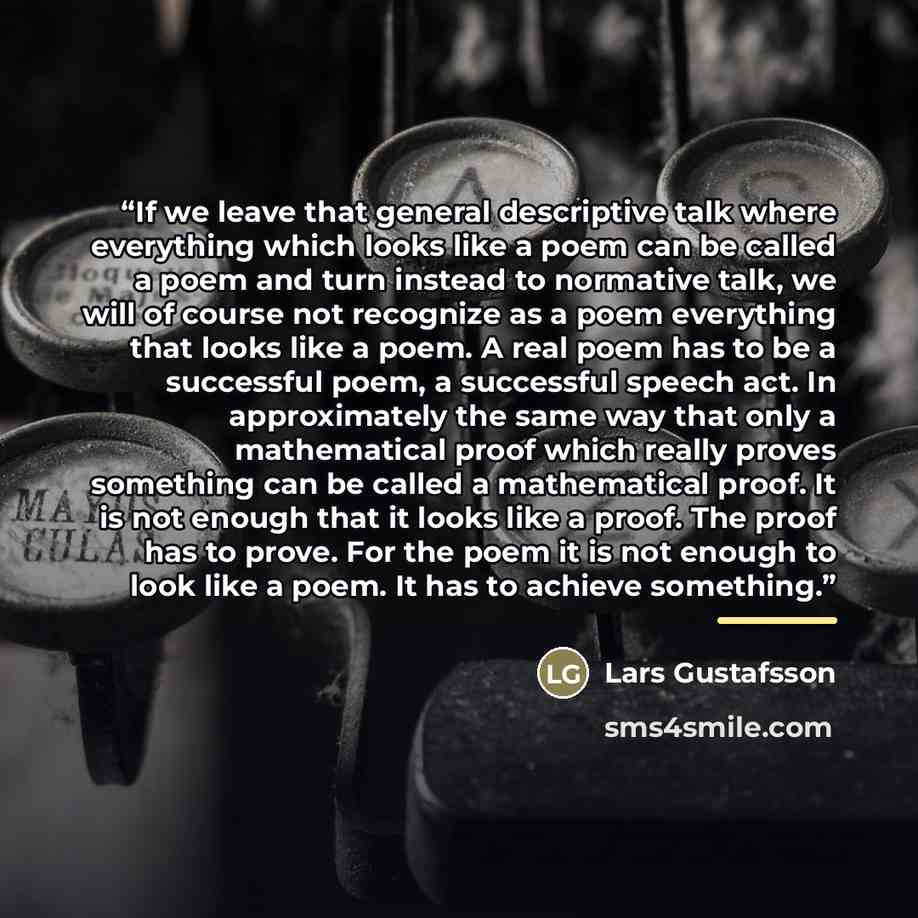 “If we leave that general descriptive talk where everything which looks like a poem can be called a poem and turn instead to normative talk, we will of course not recognize as a poem everything that looks like a poem. A real poem has to be a successful poem, a successful speech act. In…” quote by Lars Gustafsson