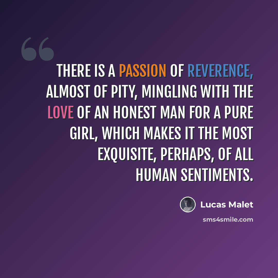 “There is a passion of reverence, almost of pity, mingling with the love of an honest man for a pure girl, which makes it the most exquisite, perhaps, of all human sentiments.” quote by Lucas Malet