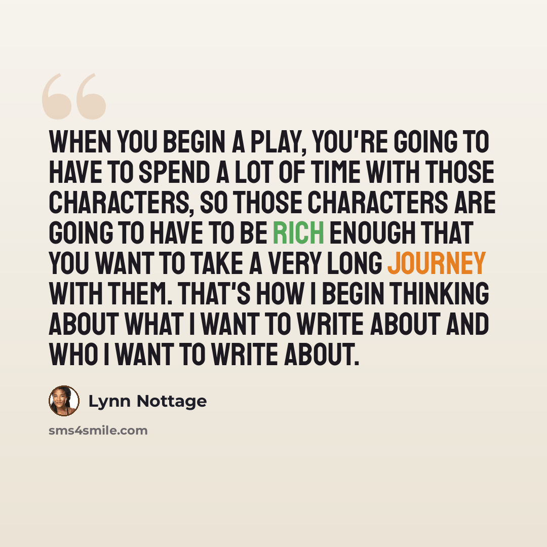 “When you begin a play, you're going to have to spend a lot of time with those characters, so those characters are going to have to be rich enough that you want to take a very long journey with them. That's how I begin thinking about what I want to write about and who I want to write about.” quote by Lynn Nottage