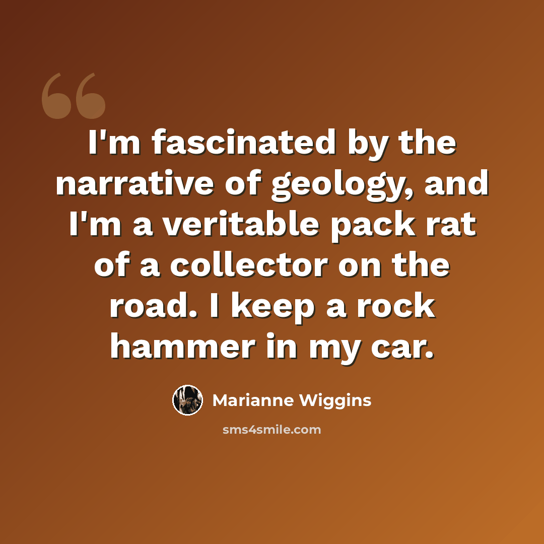 “I'm fascinated by the narrative of geology, and I'm a veritable pack rat of a collector on the road. I keep a rock hammer in my car.” quote by Marianne Wiggins