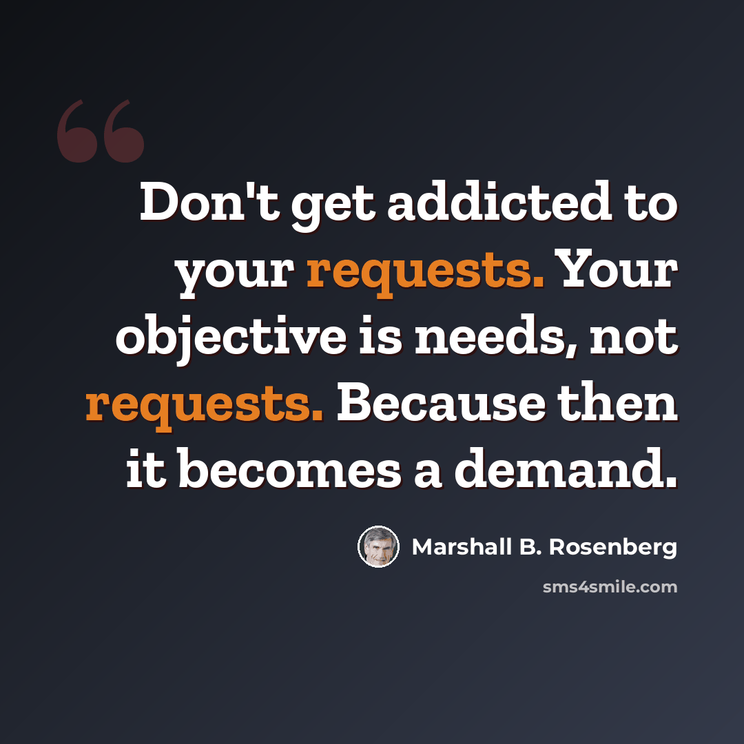 “Don't get addicted to your requests. Your objective is needs, not requests. Because then it becomes a demand.” quote by Marshall B. Rosenberg