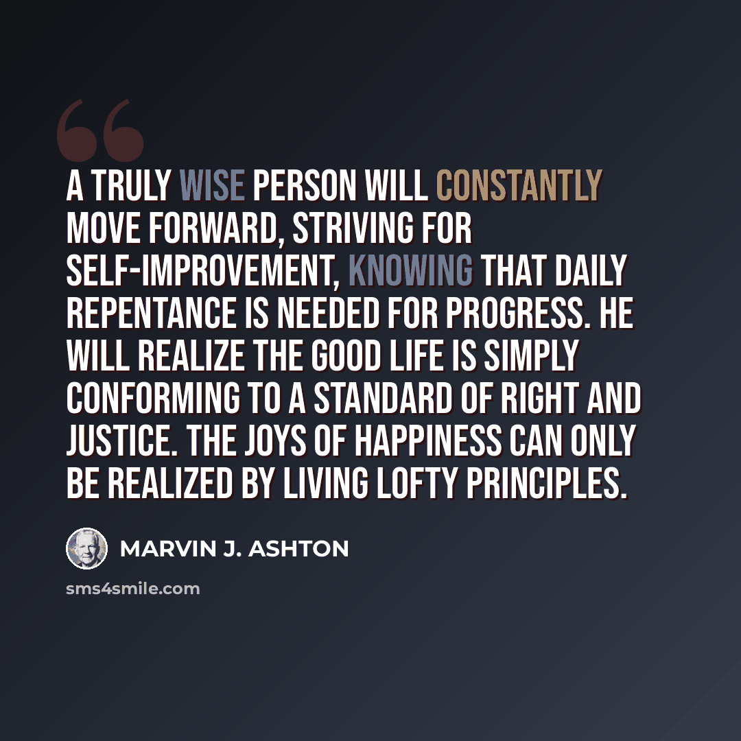 “A truly wise person will constantly move forward, striving for self-improvement, knowing that daily repentance is needed for progress. He will realize the good life is simply conforming to a standard of right and justice. The joys of happiness can only be realized by living lofty principles.” quote by Marvin J. Ashton