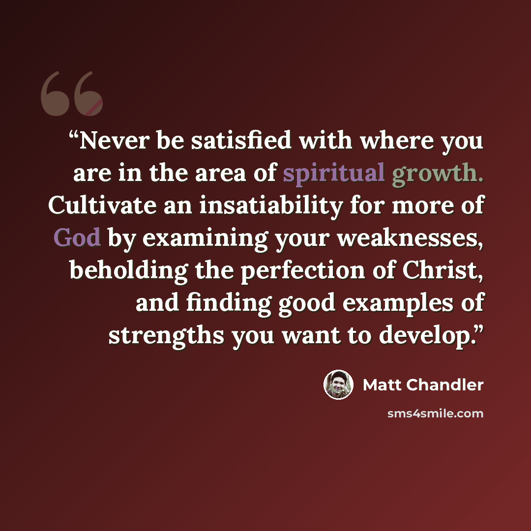 “Never be satisfied with where you are in the area of spiritual growth. Cultivate an insatiability for more of God by examining your weaknesses, beholding the perfection of Christ, and finding good examples of strengths you want to develop.” quote by Matt Chandler