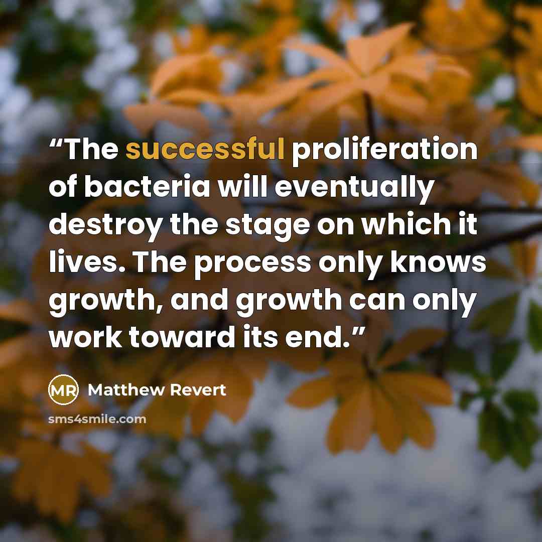 “The successful proliferation of bacteria will eventually destroy the stage on which it lives. The process only knows growth, and growth can only work toward its end.” quote by Matthew Revert