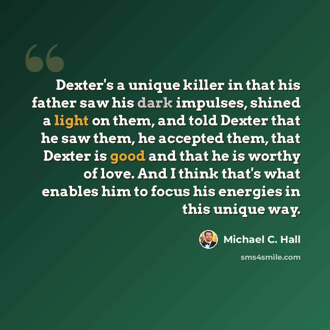“Dexter's a unique killer in that his father saw his dark impulses, shined a light on them, and told Dexter that he saw them, he accepted them, that Dexter is good and that he is worthy of love. And I think that's what enables him to focus his energies in this unique way.” quote by Michael C. Hall