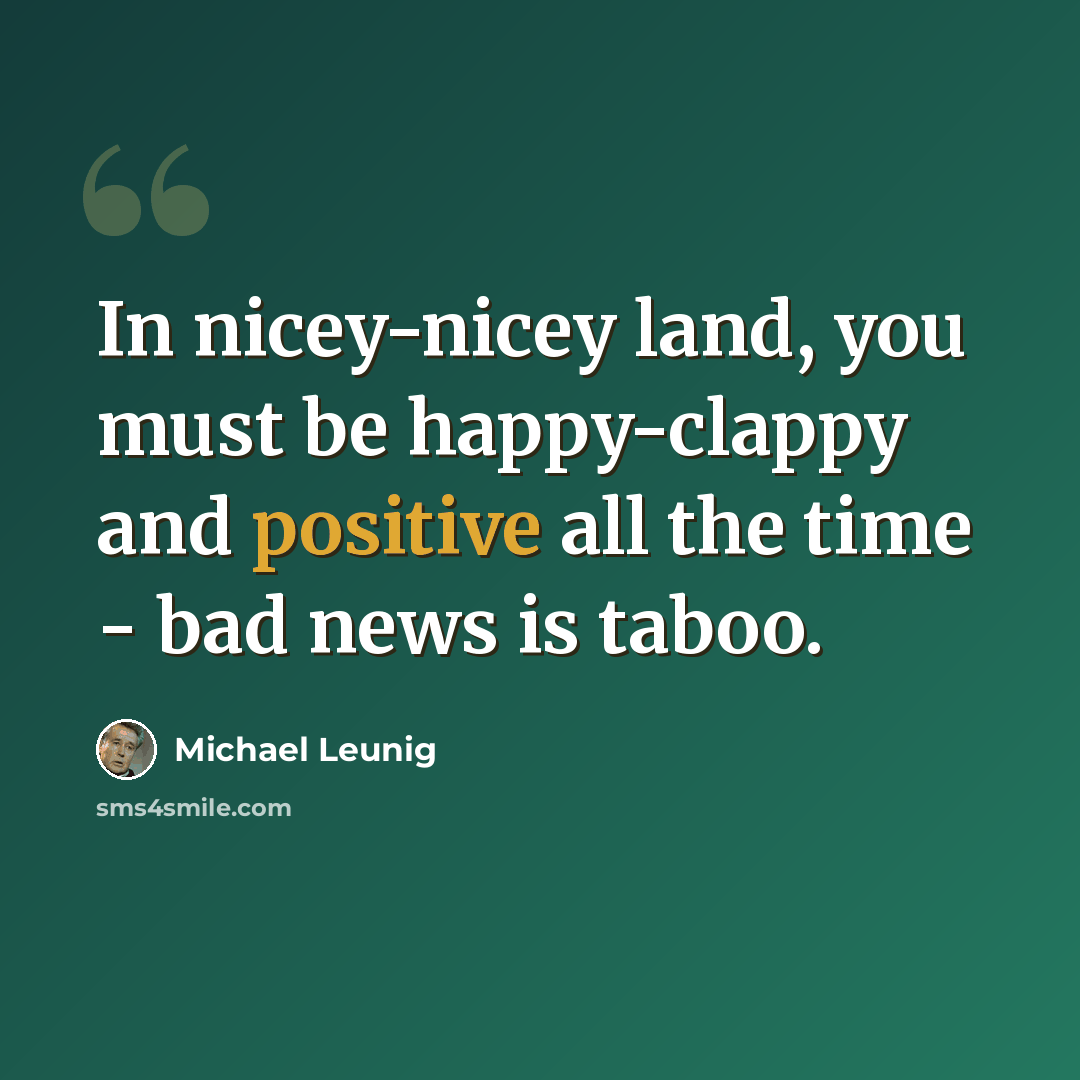 “In nicey-nicey land, you must be happy-clappy and positive all the time - bad news is taboo.” quote by Michael Leunig