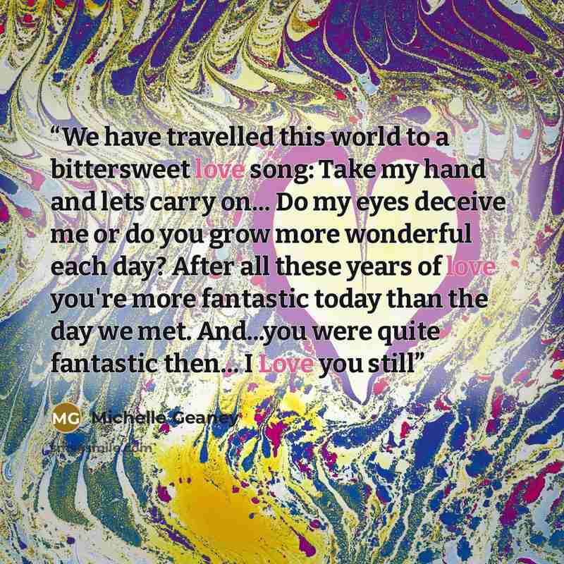 “We have travelled this world to a bittersweet love song: Take my hand and lets carry on… Do my eyes deceive me or do you grow more wonderful each day? After all these years of love you're more fantastic today than the day we met. And...you were quite fantastic then… I Love you still” quote by Michelle Geaney