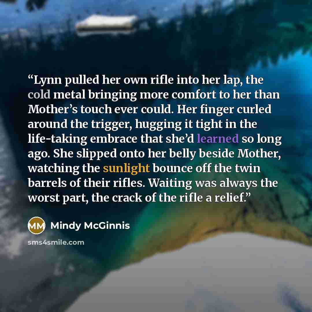 “Lynn pulled her own rifle into her lap, the cold metal bringing more comfort to her than Mother’s touch ever could. Her finger curled around the trigger, hugging it tight in the life-taking embrace that she’d learned so long ago. She slipped onto her belly beside Mother, watching the sunlight…” quote by Mindy McGinnis