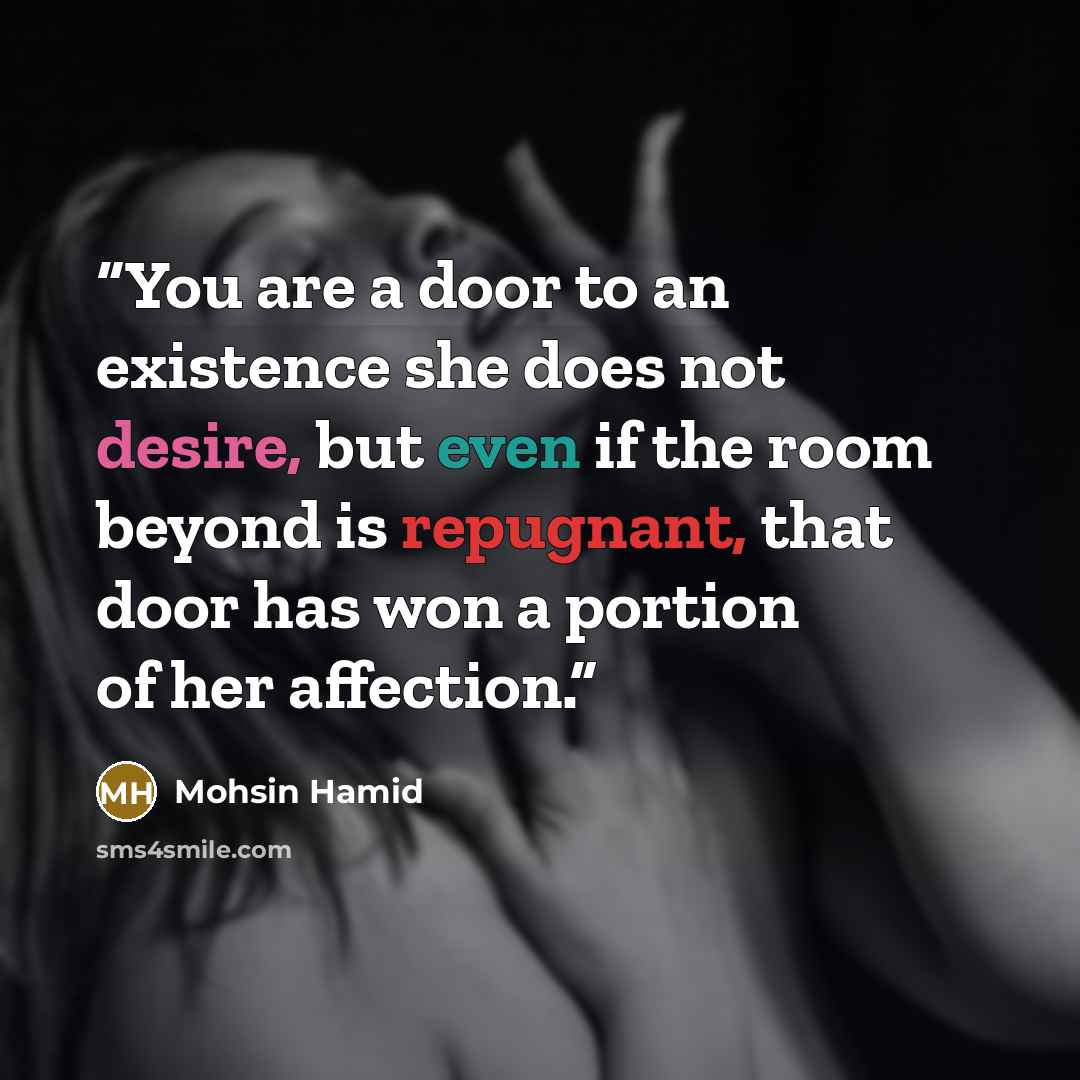 “You are a door to an existence she does not desire, but even if the room beyond is repugnant, that door has won a portion of her affection.” quote by Mohsin Hamid