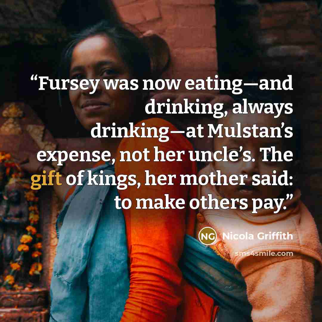 “Fursey was now eating—and drinking, always drinking—at Mulstan’s expense, not her uncle’s. The gift of kings, her mother said: to make others pay.” quote by Nicola Griffith