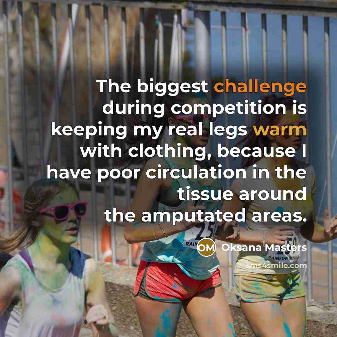 “The biggest challenge during competition is keeping my real legs warm with clothing, because I have poor circulation in the tissue around the amputated areas.” quote by Oksana Masters