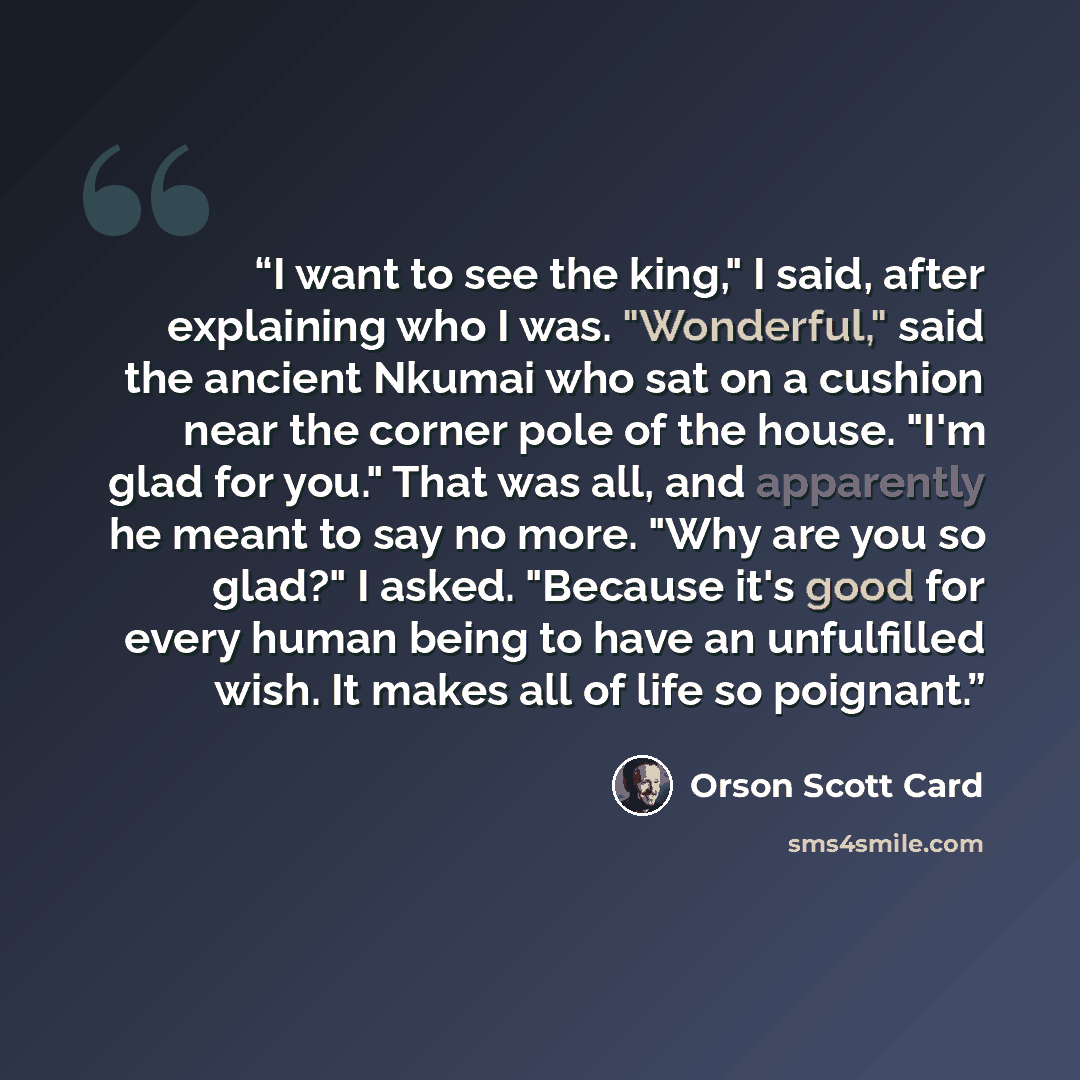 “I want to see the king," I said, after explaining who I was. "Wonderful," said the ancient Nkumai who sat on a cushion near the corner pole of the house. "I'm glad for you." That was all, and apparently he meant to say no more. "Why are you so glad?" I asked. "Because it's good for every human…” quote by Orson Scott Card