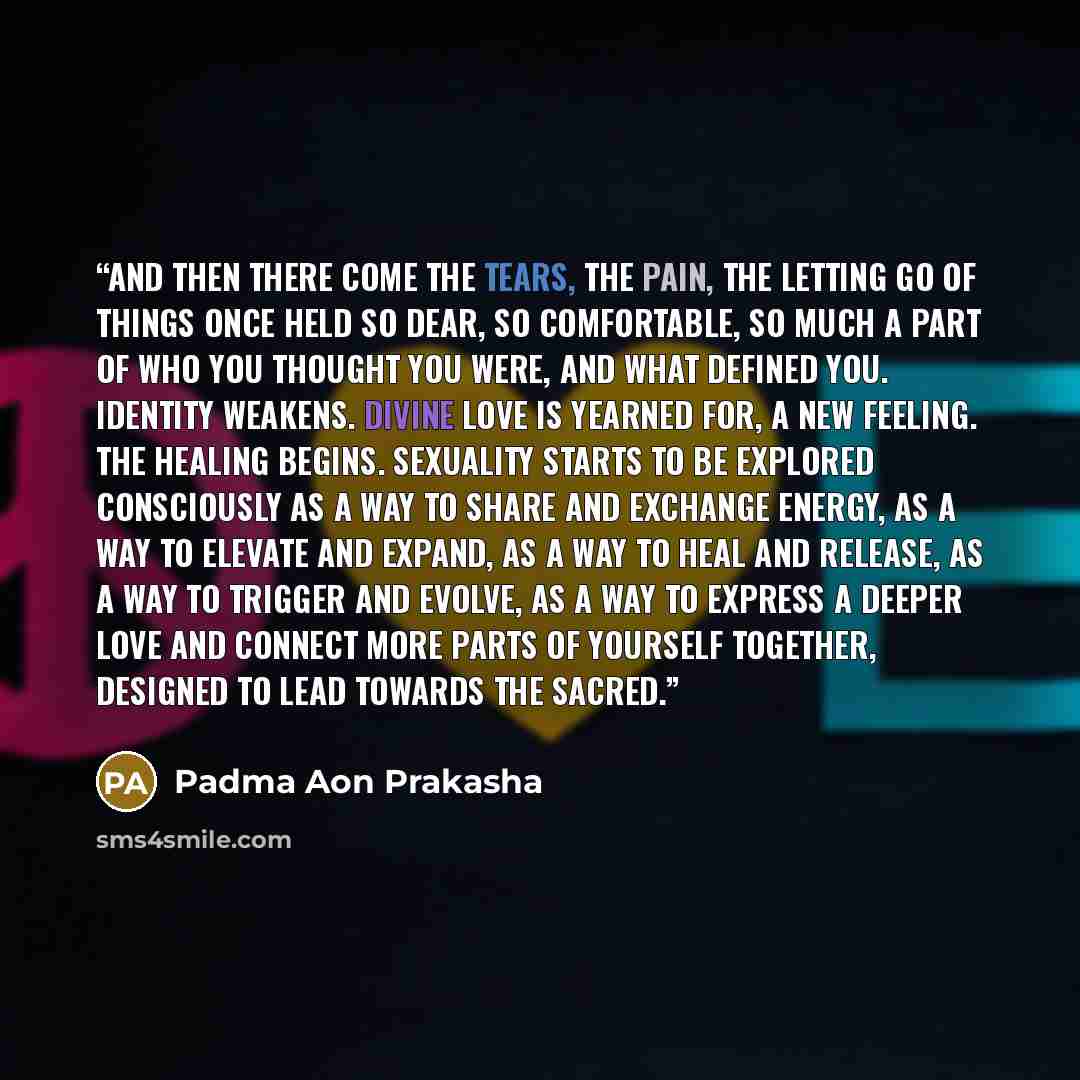 “And then there come the tears, the pain, the letting go of things once held so dear, so comfortable, so much a part of who you thought you were, and what defined you. Identity weakens. Divine Love is yearned for, a new feeling. The healing begins. Sexuality starts to be explored consciously as a…” quote by Padma Aon Prakasha
