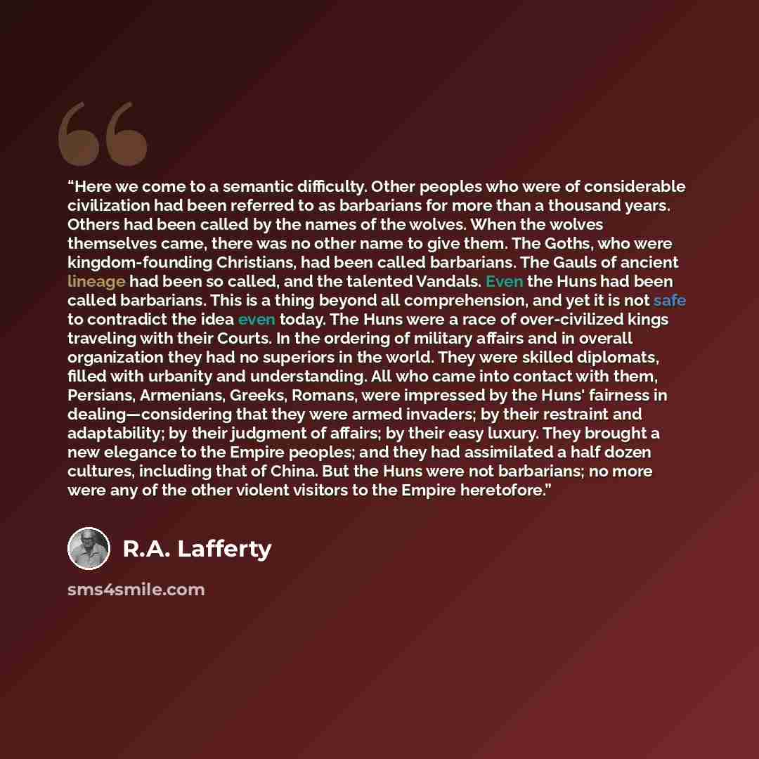 “Here we come to a semantic difficulty. Other peoples who were of considerable civilization had been referred to as barbarians for more than a thousand years. Others had been called by the names of the wolves. When the wolves themselves came, there was no other name to give them. The Goths, who…” quote by R.A. Lafferty