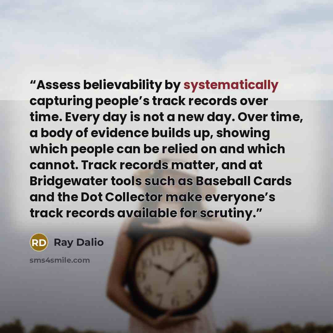 “Assess believability by systematically capturing people’s track records over time. Every day is not a new day. Over time, a body of evidence builds up, showing which people can be relied on and which cannot. Track records matter, and at Bridgewater tools such as Baseball Cards and the Dot…” quote by Ray Dalio