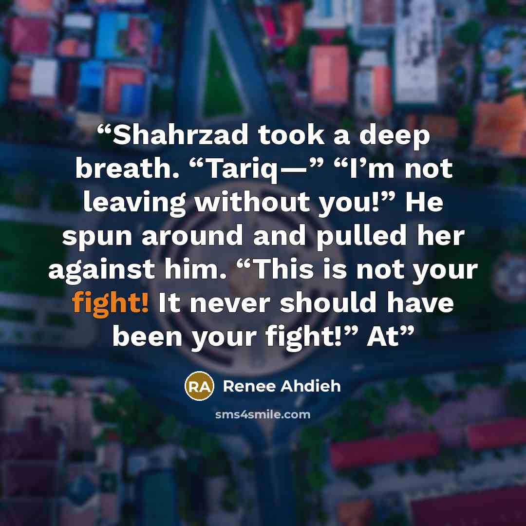 “Shahrzad took a deep breath. “Tariq—” “I’m not leaving without you!” He spun around and pulled her against him. “This is not your fight! It never should have been your fight!” At” quote by Renee Ahdieh