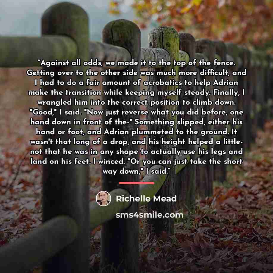“Against all odds, we made it to the top of the fence. Getting over to the other side was much more difficult, and I had to do a fair amount of acrobatics to help Adrian make the transition while keeping myself steady. Finally, I wrangled him into the correct position to climb down. "Good," I said…” quote by Richelle Mead