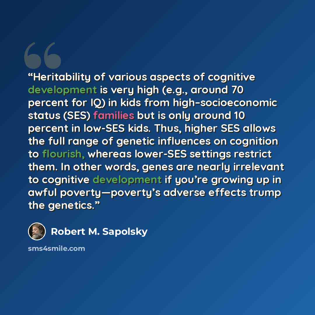 “Heritability of various aspects of cognitive development is very high (e.g., around 70 percent for IQ) in kids from high–socioeconomic status (SES) families but is only around 10 percent in low-SES kids. Thus, higher SES allows the full range of genetic influences on cognition to flourish, whereas…” quote by Robert M. Sapolsky