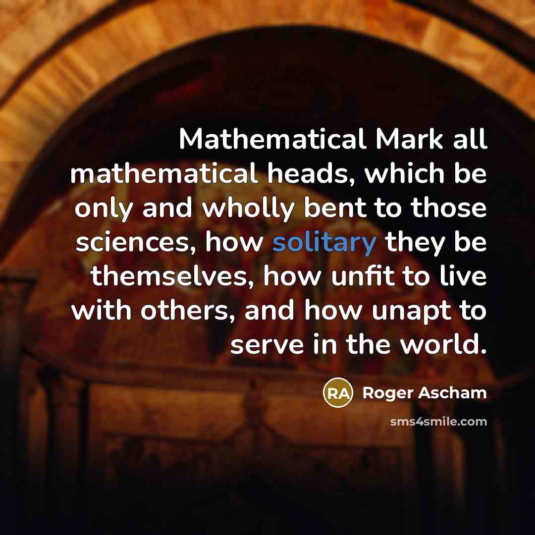 “Mathematical Mark all mathematical heads, which be only and wholly bent to those sciences, how solitary they be themselves, how unfit to live with others, and how unapt to serve in the world.” quote by Roger Ascham