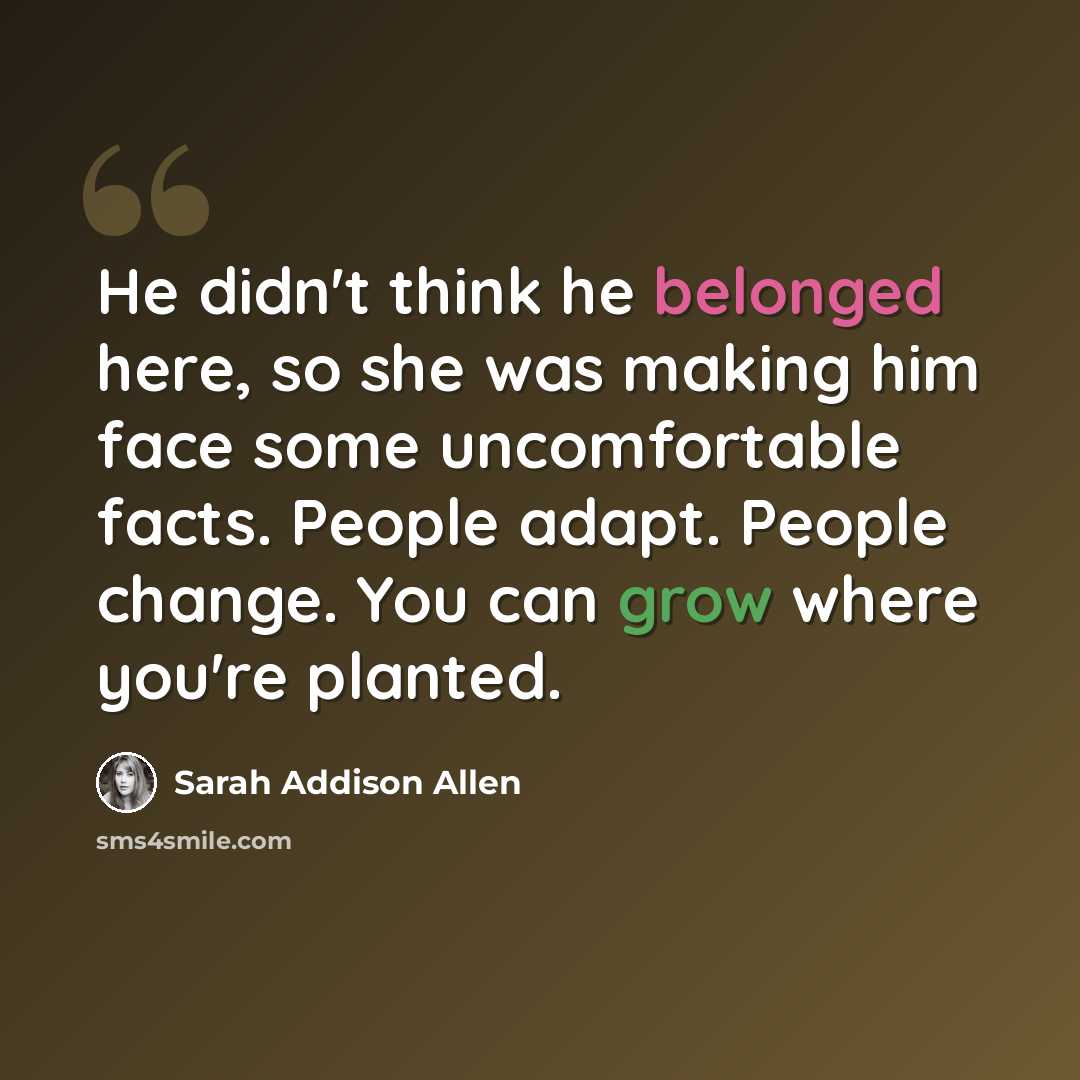“He didn't think he belonged here, so she was making him face some uncomfortable facts. People adapt. People change. You can grow where you're planted.” quote by Sarah Addison Allen