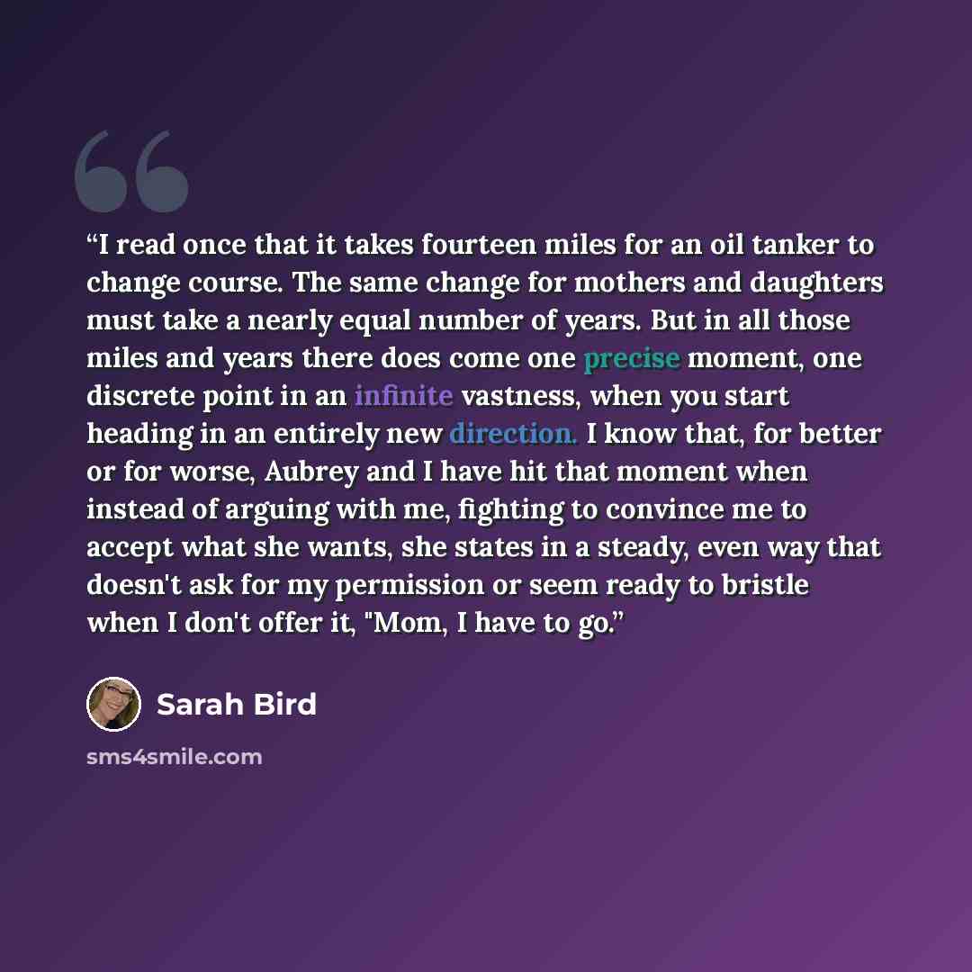 “I read once that it takes fourteen miles for an oil tanker to change course. The same change for mothers and daughters must take a nearly equal number of years. But in all those miles and years there does come one precise moment, one discrete point in an infinite vastness, when you start heading…” quote by Sarah Bird
