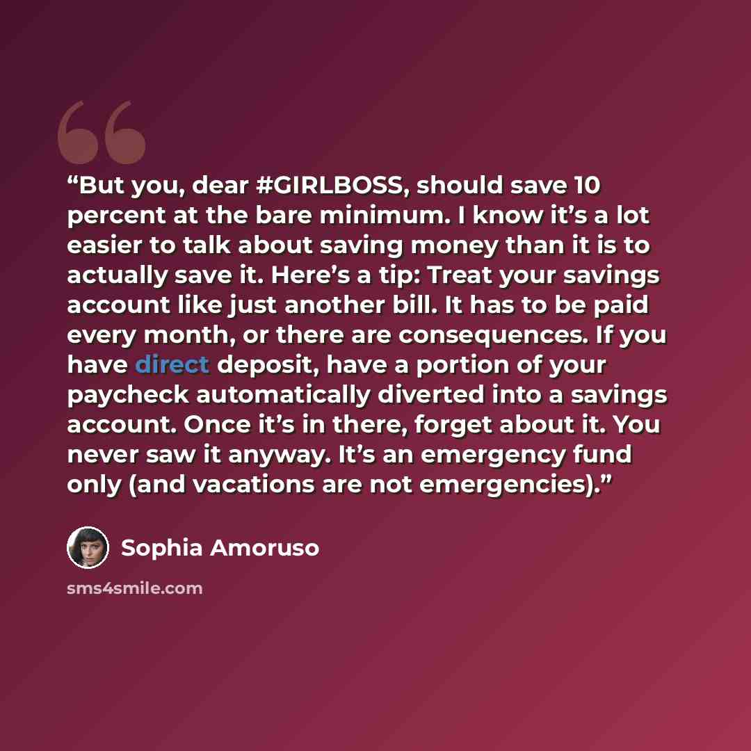 “But you, dear #GIRLBOSS, should save 10 percent at the bare minimum. I know it’s a lot easier to talk about saving money than it is to actually save it. Here’s a tip: Treat your savings account like just another bill. It has to be paid every month, or there are consequences. If you have direct…” quote by Sophia Amoruso