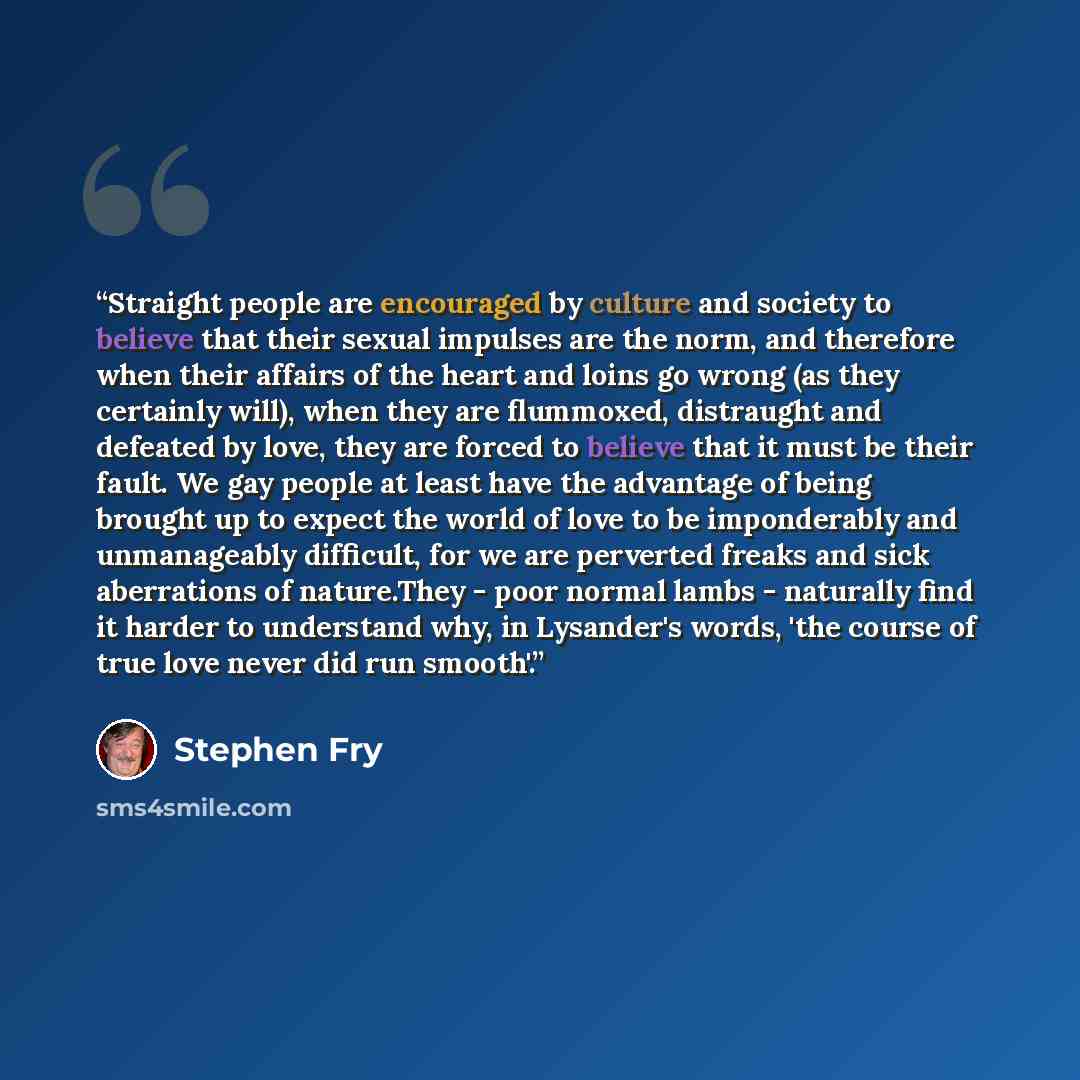 “Straight people are encouraged by culture and society to believe that their sexual impulses are the norm, and therefore when their affairs of the heart and loins go wrong (as they certainly will), when they are flummoxed, distraught and defeated by love, they are forced to believe that it must be…” quote by Stephen Fry